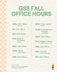 An event flyer that says "GSS Fall Office Hours 8/25 - GSS Office (SU 174A) 9/1 - GSS Office 9/8 - GSS Office 9/15 - Dean of Students Office 9/22 - GSS Office 9/29 - TRECS 10/8 - GSS Office 10/13 - Pride Center 10/20 - International Festival 10/27 - GSS Office 11/3 - Hodges Library 11/10 - GSS Office 11/17 - CCDAE Office 12/1 - GSS Office